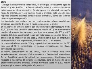 Clima
 La Rioja es una provincia continental, es decir que se encuentra lejos del
Atlántico y del Pacífico. La fuerte radiación solar y la escasa humedad
determinan su clima semiárido. Se distinguen con claridad una región
noroeste montañosa y otra sudeste llana y arenosa. cada una de estas
regiones presenta distintas características climáticas, como así también
diversos tipos de vegetación.
Un territorio tan variado en su conformación ofrece condiciones
climáticas igualmente diversas El rasgo constante es la aridez.
En Ias sierras el clima es cálido, con inviernos tibios (temperatura media
12,4°C) y veranos calurosos (temperature media 25"C). Ocasionalmento
pueden alcanzarse los extremes térmicos estacionales de 7°C y 43"C,
propios del clima continental y que son más frecuentes en los llanos. EI
brillo solar es intenso y el aire seco y limpido por lo cual las amplitudes
térmicas diurnas son importantes, alrededor de 20°C en invierno.
La humedad relativa media: 57% y la precipitaciones medias son de 385
mm, con el 80 % concentrado en verano, generalmente con Iluvias
torrenciales (aguaceros).
EI viento característico es el Zonda, seco y caliente, que corre
especialmente en primavera. En los arenales son frecuentes los remolinos.
En Ia Cordillera según la altitud, las temperaturas disminuyen con
respecto a las sierras. EI invierno es riguroso, pero en horas de sol se
produce considerable amplitud térmica. Hay nieve sobre los 5.500 metros
y las precipitaciones a lo largo del año, escasas.
 