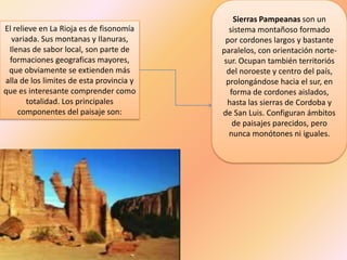 Sierras Pampeanas son un
El relieve en La Rioja es de fisonomía       sistema montañoso formado
  variada. Sus montanas y Ilanuras,        por cordones largos y bastante
 Ilenas de sabor local, son parte de      paralelos, con orientación norte-
 formaciones geograficas mayores,          sur. Ocupan también territoriós
 que obviamente se extienden más            del noroeste y centro del país,
alla de los limites de esta provincia y     prolongándose hacia el sur, en
que es interesante comprender como           forma de cordones aislados,
       totalidad. Los principales           hasta las sierras de Cordoba y
    componentes del paisaje son:          de San Luis. Configuran ámbitos
                                              de paisajes parecidos, pero
                                             nunca monótones ni iguales.
 