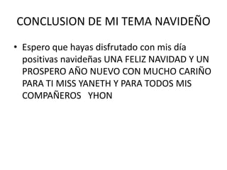 CONCLUSION DE MI TEMA NAVIDEÑO
• Espero que hayas disfrutado con mis día
  positivas navideñas UNA FELIZ NAVIDAD Y UN
  PROSPERO AÑO NUEVO CON MUCHO CARIÑO
  PARA TI MISS YANETH Y PARA TODOS MIS
  COMPAÑEROS YHON
 