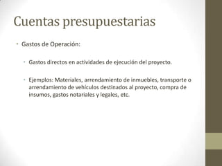 Cuentas presupuestarias
• Gastos de Operación:

  • Gastos directos en actividades de ejecución del proyecto.

  • Ejemplos: Materiales, arrendamiento de inmuebles, transporte o
    arrendamiento de vehículos destinados al proyecto, compra de
    insumos, gastos notariales y legales, etc.
 