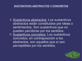 SUSTANTIVOS ABSTRACTOS Y CONCRETOS




➲   Sustantivos abstractos: Los sustantivos
    abstractos están constituidos por ideas o
    sentimientos. Son sustantivos que no
    pueden percibirse por los sentidos.
➲   Sustantivos concretos: Los sustantivos
    concretos, en contraposición a los
    abstractos, son aquellos que sí son
    perceptibles por los sentidos.
 