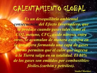 Es un desequilibrio ambiental
consecuencia del Efecto Invernadero, que
  se produce cuando gases tales como el
 CO2, metano, CFC, oxido nitroso, entre
otros, se acumulan de manera excesiva en
la atmósfera formando una capa de gases
 que no permiten que el calor que ingresa
 a la Tierra salga en su totalidad. El 80%
de los gases son emitidos por combustibles
         fósiles.(carbón y petróleo).
                                  Anabel Martínez
 