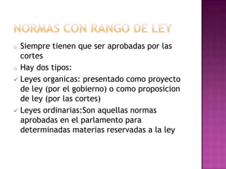 o Siempre tienen que ser aprobadas por las
cortes
o Hay dos tipos:
Leyes organicas: presentado como proyecto
de ley (por el gobierno) o como proposicion
de ley (por las cortes)
Leyes ordinarias:Son aquellas normas
aprobadas en el parlamento para
determinadas materias reservadas a la ley