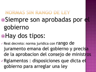 Siempre son aprobadas por el
gobierno
Hay dos tipos:
rango de
Real decreto: norma juridica con
juramento emana del gobierno y precisa
de la aprobacion del consejo de ministros
Rglamentos : disposiciones que dicta el
gobierno para arreglar una ley
