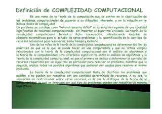 Definición de COMPLEJIDAD COMPUTACIONAL
Es una rama de la teoría de la computación que se centra en la clasificación de
los problemas computacionales de acuerdo a su dificultad inherente, y en la relación entre
dichas clases de complejidad.
Un problema se cataloga como "inherentemente difícil" si su solución requiere de una cantidad
significativa de recursos computacionales, sin importar el algoritmo utilizado. La teoría de la
complejidad computacional formaliza dicha aseveración, introduciendo modelos de
cómputo matemáticos para el estudio de estos problemas y la cuantificación de la cantidad de
recursos necesarios para resolverlos, como tiempo y memoria.
Uno de los roles de la teoría de la complejidad computacional es determinar los límites
prácticos de qué es lo que se puede hacer en una computadora y qué no. Otros campos
relacionados con la teoría de la complejidad computacional son el análisis de algoritmos y
la teoría de la computabilidad. Una diferencia significativa entre el análisis de algoritmos y la
teoría de la complejidad computacional, es que el primero se dedica a determinar la cantidad deteoría de la complejidad computacional, es que el primero se dedica a determinar la cantidad de
recursos requeridos por un algoritmo en particular para resolver un problema, mientras que la
segunda, analiza todos los posibles algoritmos que pudieran ser usados para resolver el mismo
problema.
La teoría de la complejidad computacional trata de clasificar los problemas que
pueden, o no pueden ser resueltos con una cantidad determinada de recursos. A su vez, la
imposición de restricciones sobre estos recursos, es lo que la distingue de la teoría de la
computabilidad, la cual se preocupa por qué tipo de problemas pueden ser resueltos de manera
algorítmica.