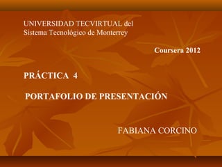 UNIVERSIDAD TECVIRTUAL del
Sistema Tecnológico de Monterrey
Coursera 2012
PRÁCTICA 4
PORTAFOLIO DE PRESENTACIÓN
FABIANA CORCINO
 