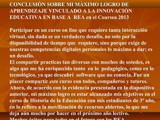 CONCLUSIÒN SOBRE MI MÀXIMO LOGRO DE
APRENDIZAJE VINCULADO A LA INNOVACIÒN
EDUCATIVA EN BASE A REA en el Coursea 2013
Participar en un curso on line que requiere tanta interacción
virtual, sin duda es un verdadero desafío, no solo por la
disponibilidad de tiempo que requiere, sino porque exige de
nuestras competencias digitales personales lo máximo a dar; es
un desafío.
El compartir practicas tan diversas con muchos de ustedes, es
algo que me ha enriquecido tanto en lo pedagógico, como en lo
tecnológico, ya que descubrí software que no conocía. Fue un
placer compartir este curso con todos, compañeros y tutores.
Ahora, de acuerdo con la evidencia presentada en la diapositiva
anterior, mi máximo logro es estar alcanzado mis objetivos en el
curso de Historia de la Educación con mis estudiantes de 3º año,
en lo refiere a la movilización de recursos abiertos, lo que me
deja aún mucho por hacer en el próximo año lectivo.
 