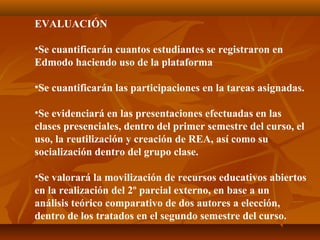 EVALUACIÓN
•Se cuantificarán cuantos estudiantes se registraron en
Edmodo haciendo uso de la plataforma
•Se cuantificarán las participaciones en la tareas asignadas.
•Se evidenciará en las presentaciones efectuadas en las
clases presenciales, dentro del primer semestre del curso, el
uso, la reutilización y creación de REA, así como su
socialización dentro del grupo clase.
•Se valorará la movilización de recursos educativos abiertos
en la realización del 2º parcial externo, en base a un
análisis teórico comparativo de dos autores a elección,
dentro de los tratados en el segundo semestre del curso.
 