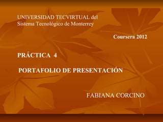 UNIVERSIDAD TECVIRTUAL del
Sistema Tecnológico de Monterrey
Coursera 2012
PRÁCTICA 4
PORTAFOLIO DE PRESENTACIÓN
FABIANA CORCINO
 