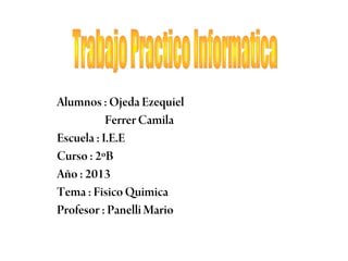 Alumnos : Ojeda Ezequiel
Ferrer Camila
Escuela : I.E.E
Curso : 2ºB
Año : 2013
Tema : Fisico Quimica
Profesor : Panelli Mario

 