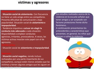 victimas y agresores
Victima pasiva
- Situación social de aislamiento. Con frecuencia
no tiene un solo amigo entre sus compañeros.
Presenta dificultad de comunicación y baja
popularidad. Situación social de aislamiento e
impopularidad.
- Tendencia impulsiva a actuar sin elegir la
conducta más adecuada a cada situación.
Disponibilidad a emplear conductas
agresivas, irritantes, provocadoras. A veces, las
víctimas activas mezclan este papel con el de
agresores
Víctima activa
- Situación social de aislamiento e impopularidad.

Agresores
- Situación social negativa, siendo incluso
rechazados por una parte importante de sus
compañeros, aunque están menos aislados que las
víctimas y tienen algunos amigos que les siguen en
su conducta violenta.

Los estudios realizados acerca de la
violencia en la escuela señalan que
tener amigos y ser aceptado son
factores protectores frente dicho
fenómeno.
A continuación presentamos los
antecedentes y características que
presentan, en general, los niños que
ejercen o sufren la violencia:

 