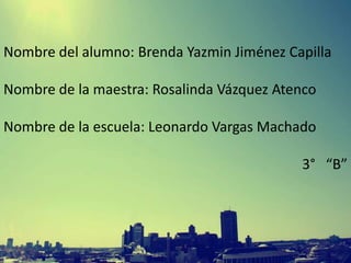 Nombre del alumno: Brenda Yazmin Jiménez Capilla
Nombre de la maestra: Rosalinda Vázquez Atenco
Nombre de la escuela: Leonardo Vargas Machado

3° “B”

 