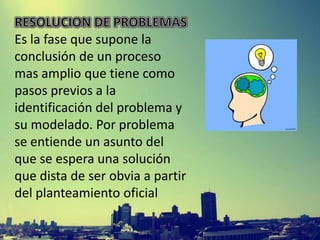 Es la fase que supone la
conclusión de un proceso
mas amplio que tiene como
pasos previos a la
identificación del problema y
su modelado. Por problema
se entiende un asunto del
que se espera una solución
que dista de ser obvia a partir
del planteamiento oficial

 