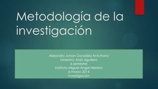 Metodología de la
investigación
Alejandro Johan González Antuñano
maestra: Anja aguilera
6 semestre
Instituto Miguel Angel Herrera
6 marzo 2014
investigación
 