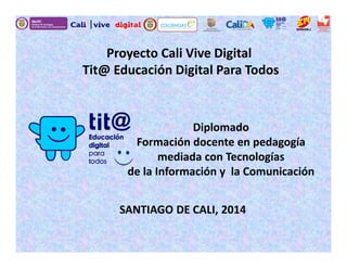 Proyecto Cali Vive Digital
Tit@ Educación Digital Para Todos
Diplomado
Formación docente en pedagogía
mediada con Tecnologías
de la Información y la Comunicación
SANTIAGO DE CALI, 2014
 