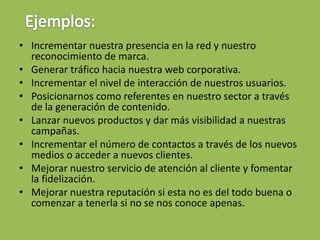 • Incrementar nuestra presencia en la red y nuestro
reconocimiento de marca.
• Generar tráfico hacia nuestra web corporativa.
• Incrementar el nivel de interacción de nuestros usuarios.
• Posicionarnos como referentes en nuestro sector a través
de la generación de contenido.
• Lanzar nuevos productos y dar más visibilidad a nuestras
campañas.
• Incrementar el número de contactos a través de los nuevos
medios o acceder a nuevos clientes.
• Mejorar nuestro servicio de atención al cliente y fomentar
la fidelización.
• Mejorar nuestra reputación si esta no es del todo buena o
comenzar a tenerla si no se nos conoce apenas.
 