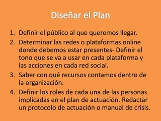 1. Definir el público al que queremos llegar.
2. Determinar las redes o plataformas online
donde debemos estar presentes- Definir el
tono que se va a usar en cada plataforma y
las acciones en cada red social.
3. Saber con qué recursos contamos dentro de
la organización.
4. Definir los roles de cada una de las personas
implicadas en el plan de actuación. Redactar
un protocolo de actuación o manual de crisis.
 
