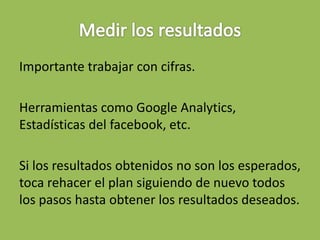 Importante trabajar con cifras.
Herramientas como Google Analytics,
Estadísticas del facebook, etc.
Si los resultados obtenidos no son los esperados,
toca rehacer el plan siguiendo de nuevo todos
los pasos hasta obtener los resultados deseados.
 
