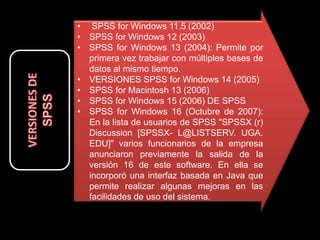 • SPSS for Windows 11.5 (2002)
• SPSS for Windows 12 (2003)
• SPSS for Windows 13 (2004): Permite por
primera vez trabajar con múltiples bases de
datos al mismo tiempo.
• VERSIONES SPSS for Windows 14 (2005)
• SPSS for Macintosh 13 (2006)
• SPSS for Windows 15 (2006) DE SPSS
• SPSS for Windows 16 (Octubre de 2007):
En la lista de usuarios de SPSS "SPSSX (r)
Discussion [SPSSX- L@LISTSERV. UGA.
EDU]" varios funcionarios de la empresa
anunciaron previamente la salida de la
versión 16 de este software. En ella se
incorporó una interfaz basada en Java que
permite realizar algunas mejoras en las
facilidades de uso del sistema.
 