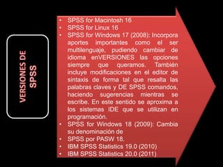 • SPSS for Macintosh 16
• SPSS for Linux 16
• SPSS for Windows 17 (2008): Incorpora
aportes importantes como el ser
multilenguaje, pudiendo cambiar de
idioma enVERSIONES las opciones
siempre que queramos. También
incluye modificaciones en el editor de
sintaxis de forma tal que resalta las
palabras claves y DE SPSS comandos,
haciendo sugerencias mientras se
escribe. En este sentido se aproxima a
los sistemas IDE que se utilizan en
programación.
• SPSS for Windows 18 (2009): Cambia
su denominación de
• SPSS por PASW 18.
• IBM SPSS Statistics 19.0 (2010)
• IBM SPSS Statistics 20.0 (2011)
 