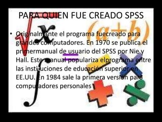 PARA QUIEN FUE CREADO SPSS
• Originalmente el programa fuecreado para
grandes computadores. En 1970 se publica el
primermanual de usuario del SPSS por Nie y
Hall. Este manual populariza elprograma entre
las instituciones de educación superior en
EE.UU. En 1984 sale la primera versión para
computadores personales
 
