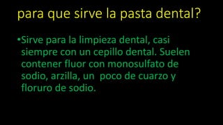 para que sirve la pasta dental?
•Sirve para la limpieza dental, casi
siempre con un cepillo dental. Suelen
contener fluor con monosulfato de
sodio, arzilla, un poco de cuarzo y
floruro de sodio.
 