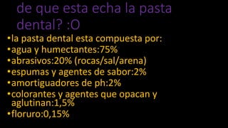 de que esta echa la pasta
dental? :O
•la pasta dental esta compuesta por:
•agua y humectantes:75%
•abrasivos:20% (rocas/sal/arena)
•espumas y agentes de sabor:2%
•amortiguadores de ph:2%
•colorantes y agentes que opacan y
aglutinan:1,5%
•floruro:0,15%
 