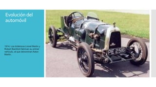 Evolución del 
automóvil 
1914. Los británicos Lionel Martin y 
Robert Bamford fabrican su primer 
vehículo, al que denominan Aston 
Martin. 
 