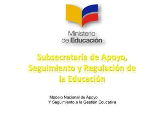 Subsecretaría de Apoyo, 
Seguimiento y Regulación de 
la Educación 
Modelo Nacional de Apoyo 
Y Seguimiento a la Gestión Educativa 
 