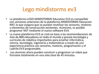 Lego mindistorms ev3
• La plataforma LEGO MINDSTORMS Education EV3 es compatible
con versiones anteriores de la plataforma MINDSTORMS Educacion
NXT, lo que asegura que se puedan reutilizar los sensores, motores
y elementos de construcción existentes. Asimismo, es posible
programar NXT mediante el nuevo software EV3.
• La nueva plataforma EV3 se creó en base a las recomendaciones de
más de 800 educadores en todo el mundo y provee tecnología y
currículos de robótica importantes para enseñar informática,
ciencia, tecnología, ingeniería y matemáticas a través de una
experiencia práctica con sensores, motores, programación y el
Ladrillo EV3 programable.
• Los alumnos ahora pueden construir y programar un robot que
funcione totalmente en una sola clase de 45 minutos.
 