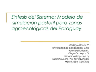 Síntesis del Sistema: Modelo de
simulación pastoril para zonas
agroecológicas del Paraguay
Rodrigo Allende V.
Universidad de Concepción, Chile
rallende@udec.cl.
Diego Ocampos O.
docampos@agr.una.py
Taller Proyecto FAO TCP/RLA/3405
Montevideo, Abril 2015
 