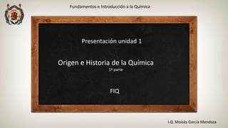 Fundamentos e Introducción a la Química
I.Q. Moisés García Mendoza
Presentación unidad 1
Origen e Historia de la Química
1ª parte
FIQ
 