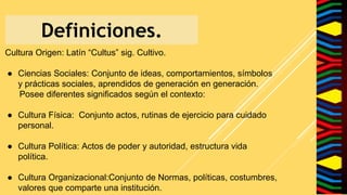 Definiciones.
Cultura Origen: Latín “Cultus” sig. Cultivo.
● Ciencias Sociales: Conjunto de ideas, comportamientos, símbolos
y prácticas sociales, aprendidos de generación en generación.
Posee diferentes significados según el contexto:
● Cultura Física: Conjunto actos, rutinas de ejercicio para cuidado
personal.
● Cultura Política: Actos de poder y autoridad, estructura vida
política.
● Cultura Organizacional:Conjunto de Normas, políticas, costumbres,
valores que comparte una institución.
 