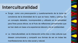 Interculturalidad
● Surge como una preocupación y cuestionamiento de la toma de
conciencia de la diversidad de lo que se hace, habla y piensa. Es
un concepto debatido, incomprendido y utilizado en la actualidad
para fines pocos éticos; es el fruto de reflexiones permanentes que
se han dado en base a la experiencia laboral y de la cotidianidad.
● La interculturalidad, es la interacción entre dos o más culturas que
desean comunicarse y compartir sus formas de ser en todas las
manifestaciones de la vida social y natural.
 