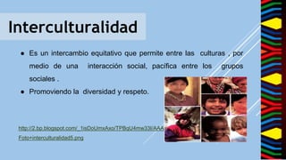 Interculturalidad
● Es un intercambio equitativo que permite entre las culturas , por
medio de una interacción social, pacífica entre los grupos
sociales .
● Promoviendo la diversidad y respeto.
http://2.bp.blogspot.com/_1isDoUmxAxo/TPBqU4mw33I/AAAAAAAAACs/0UGl19l3Pmc/s320/
Foto+interculturalidad5.png
 
