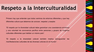 Respeto a la Interculturalidad
Primero hay que entender que todos venimos de entornos diferentes y que hay
diferentes cultura que debemos de conocer, respetar y aceptar.
“El respeto por la diversidad cultural debe garantizar una coexistencia armónica
y una voluntad de convivencia pacífica entre personas y grupos de orígenes
culturales diferentes que habitan un mismo país”.
“El respeto a la diversidad cultural también implica salvaguardar las
manifestaciones culturales de las diversas culturas en el mundo”.
 