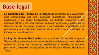 Base legal
La Constitución Política de la República reconoce que Guatemala
está conformada por una sociedad multiétnica, pluricultural y
multilingüe y es deber fundamental del Estado, conforme a los
artículos 58, 66 y 76, el reconocer, respetar, promover y garantizar el
derecho de las personas, pueblos y comunidades lingüísticas a la
educación y a su identidad cultural, de acuerdo con sus valores, su
idioma y sus costumbres.
La Ley de Idiomas Nacionales, en su artículo 13, establece que el
Sistema Educativo Nacional, en los ámbitos público y privado, deberá
aplicar en todos los procesos,modalidades y niveles, el respeto,
promoción, desarrollo y utilización de los idiomas Mayas, Garífuna y
Xinca.
 