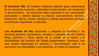 El Convenio 169, los Pueblos Indígenas deberán gozar plenamente
de los derechos humanos y libertades fundamentales, sin obstáculos
ni discriminación. Su educación debe responder a sus necesidades
particulares y, deberá abarcar su historia, conocimientos, técnicas,
sistema de valores, idioma, literatura y demás aspiraciones sociales,
económicas, lingüísticas y culturales.
Los Acuerdos de Paz reconocen y respetan la identidad y los
derechos políticos, económicos, sociales y culturales de los Pueblos
Maya, Garífuna y Xinca, dentro de la unidad de la nación y la
indivisibilidad del territorio del Estado guatemalteco. Asimismo, que
será posible desarraigar su opresión y discriminación, sólo si se
reconocen sus identidades y sus derechos, en todos los aspectos.
 