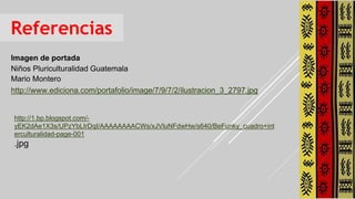 Referencias
Imagen de portada
Niños Pluriculturalidad Guatemala
Mario Montero
http://www.ediciona.com/portafolio/image/7/9/7/2/ilustracion_3_2797.jpg
http://1.bp.blogspot.com/-
yEK2dAe1X3s/UPzYbLIrDqI/AAAAAAAACWs/xJVluNFdwHw/s640/BeFunky_cuadro+int
erculturalidad-page-001
.jpg
 