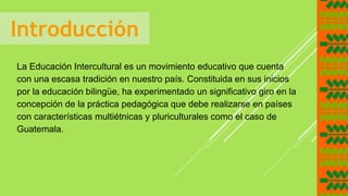 Introducción
La Educación Intercultural es un movimiento educativo que cuenta
con una escasa tradición en nuestro país. Constituida en sus inicios
por la educación bilingüe, ha experimentado un significativo giro en la
concepción de la práctica pedagógica que debe realizarse en países
con características multiétnicas y pluriculturales como el caso de
Guatemala.
 