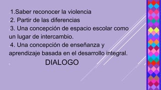 1.1.Saber reconocer la violencia
2.2. Partir de las diferencias
3.3. Una concepción de espacio escolar como
un lugar de intercambio.
4.4. Una concepción de enseñanza y
aprendizaje basada en el desarrollo integral.
5. DIALOGO
 