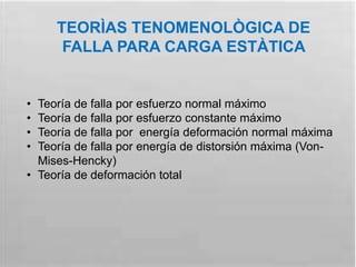 TEORÌAS TENOMENOLÒGICA DE
FALLA PARA CARGA ESTÀTICA
• Teoría de falla por esfuerzo normal máximo
• Teoría de falla por esfuerzo constante máximo
• Teoría de falla por energía deformación normal máxima
• Teoría de falla por energía de distorsión máxima (Von-
Mises-Hencky)
• Teoría de deformación total
 