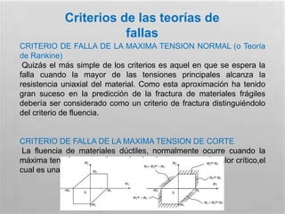 Criterios de las teorías de
fallas
CRITERIO DE FALLA DE LA MAXIMA TENSION NORMAL (o Teoría
de Rankine)
Quizás el más simple de los criterios es aquel en que se espera la
falla cuando la mayor de las tensiones principales alcanza la
resistencia uniaxial del material. Como esta aproximación ha tenido
gran suceso en la predicción de la fractura de materiales frágiles
debería ser considerado como un criterio de fractura distinguiéndolo
del criterio de fluencia.
CRITERIO DE FALLA DE LA MAXIMA TENSION DE CORTE
La fluencia de materiales dúctiles, normalmente ocurre cuando la
máxima tensión de corte en cualquier plano alcanza un valor crítico,el
cual es una propiedad del material .
 