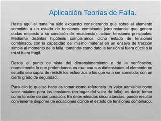 Aplicación Teorías de Falla.
Hasta aquí el tema ha sido expuesto considerando que sobre el elemento
sometido a un estado de tensiones combinado (circunstancia que genera
dudas respecto a su condición de resistencia), actúan tensiones principales.
Mediante distintas hipótesis comparamos dicho estado de tensiones
combinado, con la capacidad del mismo material en un ensayo de tracción
simple al momento de la falla, tomando como dato la tensión si fuera dúctil o la
rot si fuera frágil.
Desde el punto de vista del dimensionamiento o de la verificación,
normalmente lo que pretendemos es que con sus dimensiones el elemento en
estudio sea capaz de resistir los esfuerzos a los que va a ser sometido, con un
cierto grado de seguridad.
Para ello lo que se hace es tomar como referencia un valor admisible como
valor máximo para las tensiones (en lugar del valor de falla); es decir, tomar
como tensión de comparación. En determinadas circunstancias, puede resultar
conveniente disponer de ecuaciones donde el estado de tensiones combinado.
 