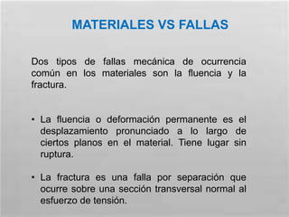 MATERIALES VS FALLAS
Dos tipos de fallas mecánica de ocurrencia
común en los materiales son la fluencia y la
fractura.
• La fluencia o deformación permanente es el
desplazamiento pronunciado a lo largo de
ciertos planos en el material. Tiene lugar sin
ruptura.
• La fractura es una falla por separación que
ocurre sobre una sección transversal normal al
esfuerzo de tensión.
 