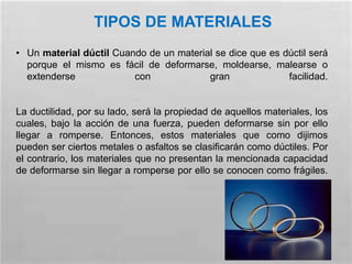 TIPOS DE MATERIALES
• Un material dúctil Cuando de un material se dice que es dúctil será
porque el mismo es fácil de deformarse, moldearse, malearse o
extenderse con gran facilidad.
La ductilidad, por su lado, será la propiedad de aquellos materiales, los
cuales, bajo la acción de una fuerza, pueden deformarse sin por ello
llegar a romperse. Entonces, estos materiales que como dijimos
pueden ser ciertos metales o asfaltos se clasificarán como dúctiles. Por
el contrario, los materiales que no presentan la mencionada capacidad
de deformarse sin llegar a romperse por ello se conocen como frágiles.
 