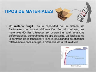 TIPOS DE MATERIALES
• Un material frágil es la capacidad de un material de
fracturarse con escasa deformación. Por el contrario, los
materiales dúctiles o tenaces se rompen tras sufrir acusadas
deformaciones, generalmente de tipo plásticas. La fragilidad es
lo contrario de la tenacidad y tiene la peculiaridad de absorber
relativamente poca energía, a diferencia de la rotura dúctil.
 