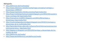 Bibliografía:
• http://definicion.de/multimedia/
• http://www.slideshare.net/allerinavila/mapa-conceptual-ventajas-y-
desventajas-13999137
• http://www.hipertexto.info/documentos/hipermedia.htm
• http://hipermediahipertextojuticalpab.blogspot.com/2012/10/caracteris
ticas-y-ventajas-de-hipermedia.html
• http://manuelruiz-imd2011.blogspot.com/2011/09/ventajas-y-
desventajas-hipermedia.html
• http://multimediaproducciondigital.blogspot.com/2010/11/ventajas-y-
desventajas-de-la-multimedia.html
• http://aprendeenlinea.udea.edu.co/banco/html/informacionyconocimie
nto/caracteristicas_hipertexto.html
• http://gigatecno.blogspot.com/2012/05/ventajas-y-desventajas-de-los-
medios-de.html
• http://definicion.de/medio/
• http://www.wordreference.com/definicion/medio
 