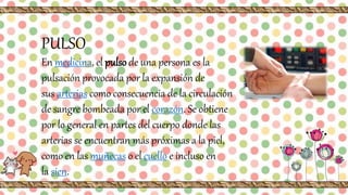PULSO
En medicina, el pulso de una persona es la
pulsación provocada por la expansión de
sus arterias como consecuencia de la circulación
de sangre bombeada por el corazón. Se obtiene
por lo general en partes del cuerpo donde las
arterias se encuentran más próximas a la piel,
como en las muñecas o el cuello e incluso en
la sien.
 