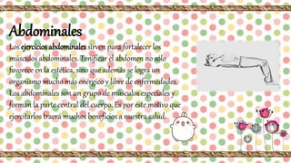 Abdominales
Los ejercicios abdominales sirven para fortalecer los
músculos abdominales. Tonificar el abdomen no sólo
favorece en la estética, sino que además se logra un
organismo mucho más enérgico y libre de enfermedades.
Los abdominales son un grupo de músculos especiales y
forman la parte central del cuerpo. Es por este motivo que
ejercitarlos traerá muchos beneficios a nuestra salud.
 